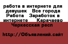 работа в интернете для девушек - Все города Работа » Заработок в интернете   . Карачаево-Черкесская респ.